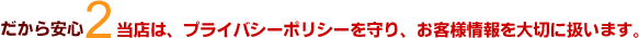 だから安心2 当店は、プライバシーポリシーを守り、お客様情報を大切に扱います。